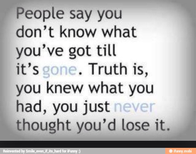 People say you
don't know what
you've got till
it's
Truth is,
you knew what you
had, you just
thought you'd lose it.