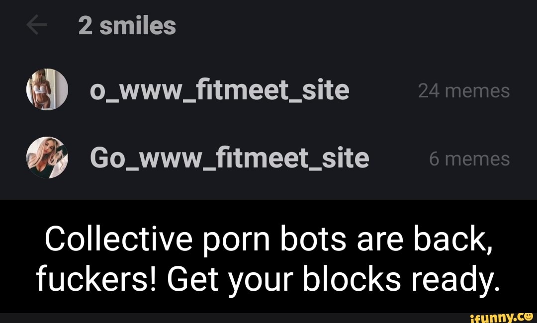 2 smiles
O_www_itmeet_site 24 memes
Co_www_fitmeet_site 6 memes
Collective porn bots are back, fuckers! Get your blocks ready.