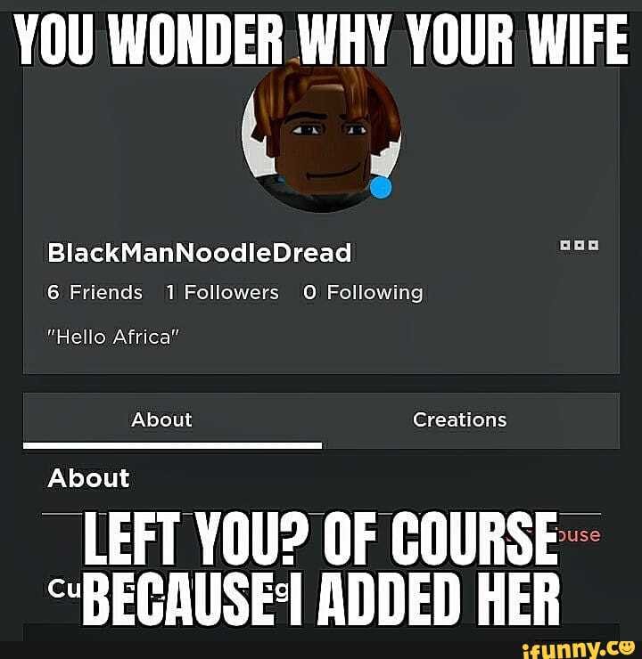 YOU WONDER WHY YOUR WIFE
BlackManNoodleDread
6 Friends 1 Followers O Following
"Hello Africa"
About Creations
About
LEFT YOU? OF GOURSE coBECMIISES ANNED HER