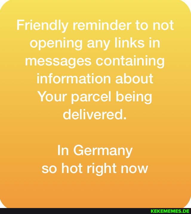 Friendly reminder to not opening any links in messages containing information about
Your parcel being delivered.
In Germany so hot right now