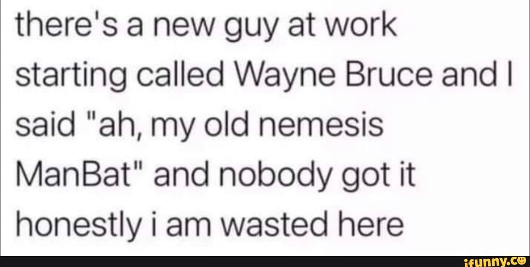 there's a new guy at work starting called Wayne Bruce and I said "ah, my old nemesis
ManBat" and nobody got it honestly am wasted here