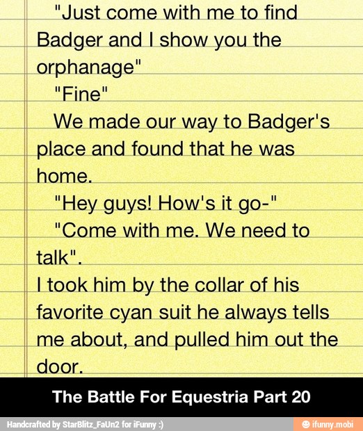 "Just come with me to find
Badger and I show you the
orphanage"
"Fine"
We made our way to Badger's
place and found that he was
home.
"Hey guys! How's it go-"
"Come with me. We need to
talk".
I took him by the collar of his
favorite cyan suit he always tells
me about, and pulled him out the
door.
The Battle For Equestria Part 20 - The Battle For Equestria Part 20