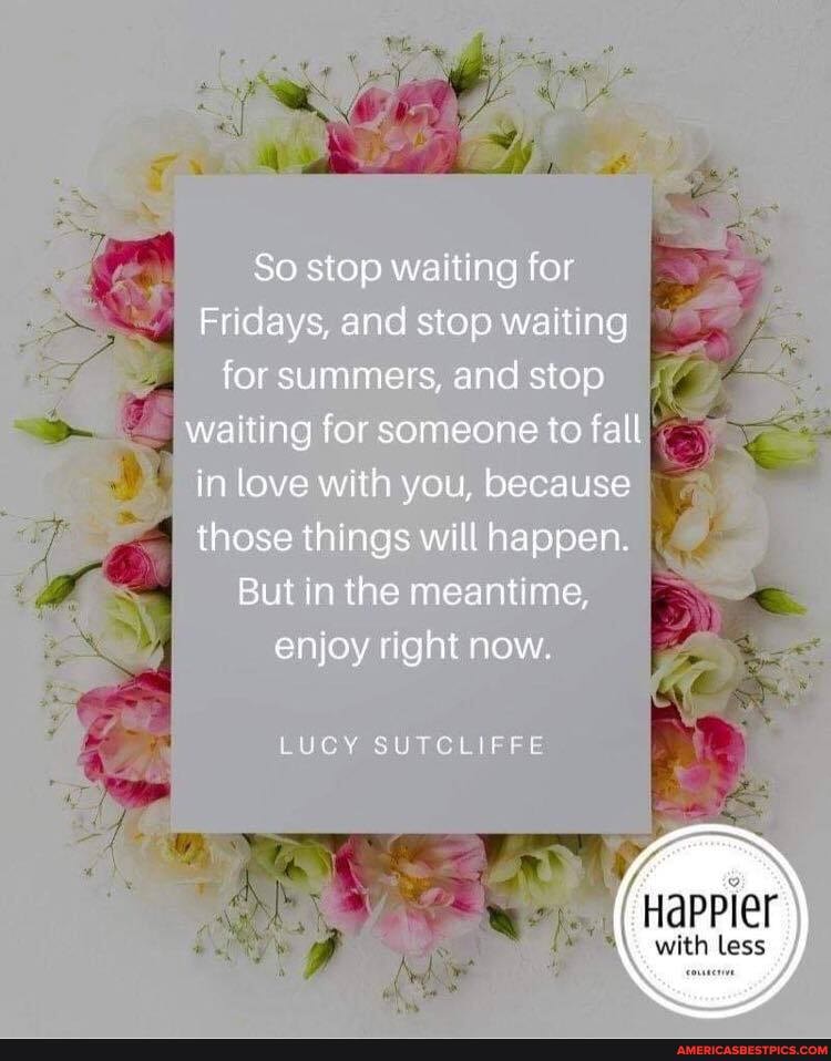 So stop waiting for
Fridays, and stop waiting for summers, and stop
I waiting for someone to fall in love with you, because those things will happen.
But in the meantime, enjoy right now.
LUCY SUTCLIFFE
Happier
with less