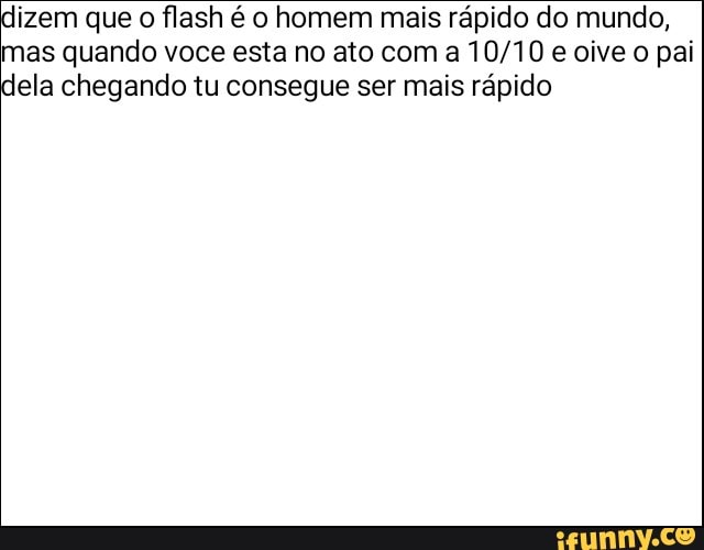 izem que o flash é o homem mais rápido do mundo,
mas quando voce esta no ato com a 10/10 e oive o pai
ela chegando tu consegue ser mais rápido