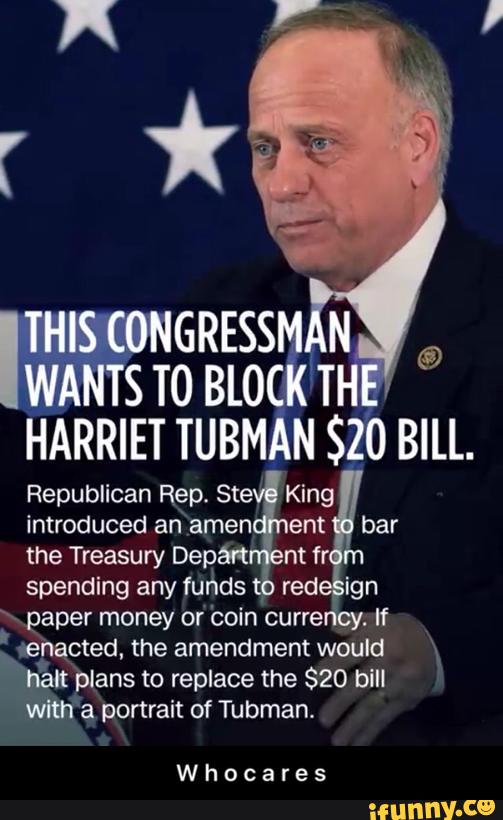 THEEGNGRESSM N
WANTS TO BLOCK TH
HARRIET TUBMAN $20 BILL.
Republican Rep‘Ste King
introduced an amen ent bar
the Treasury Depán
spending any funds
‘\ paper money or 'coin curre
.
If
Lepacted. the would
flak plans to replace the $20 bill
With a portrait of Tubman.
nt fr
red ign
Whocares - W h o c a r e s