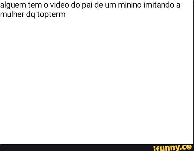 alguem tem o video do pai de um minino imitando a
mulher dq topterm