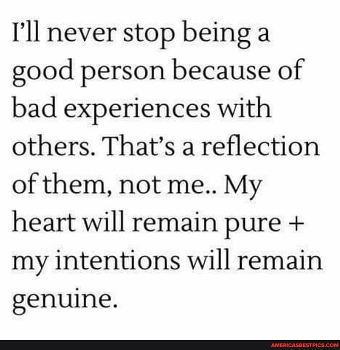 I'll never stop being a good person because of bad experiences with others. That's a reflection of them, not me.. My heart will remain pure + my intentions will remain genuine.