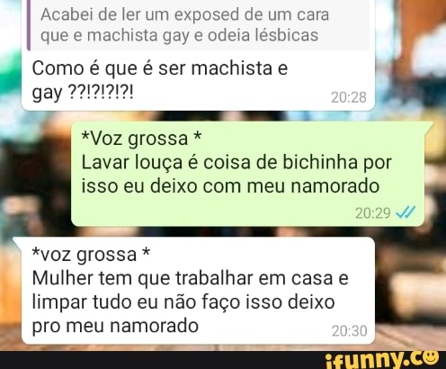 Acabei de ler um exposed de um cara que e machista gay e odeia lésbicas
Como é que é ser machista e
gay
*Voz grossa *
Lavar louça é coisa de bichinha por isso eu deixo com meu namorado
*voz grossa *
Mulher tem que trabalhar em casa e limpar tudo eu não faço isso deixo pro meu namorado