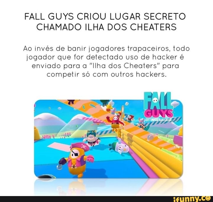 FALL GUYS CRIOU LUGAR SECRETO CHAMADO ILHA DOS CHEATERS
Ao invés de banir jogadores trapaceiros, todo jogador que for detectado uso de hacker é enviado para a "Ilha dos Cheaters" para competir só com outros hackers.
