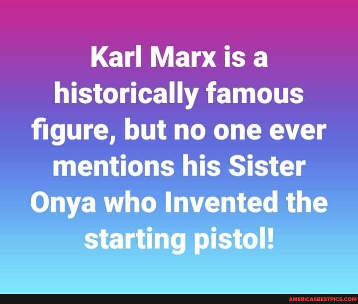 Karl Marx is a historically famous figure, but no one ever mentions his Sister
Onya who Invented the starting pistol!
