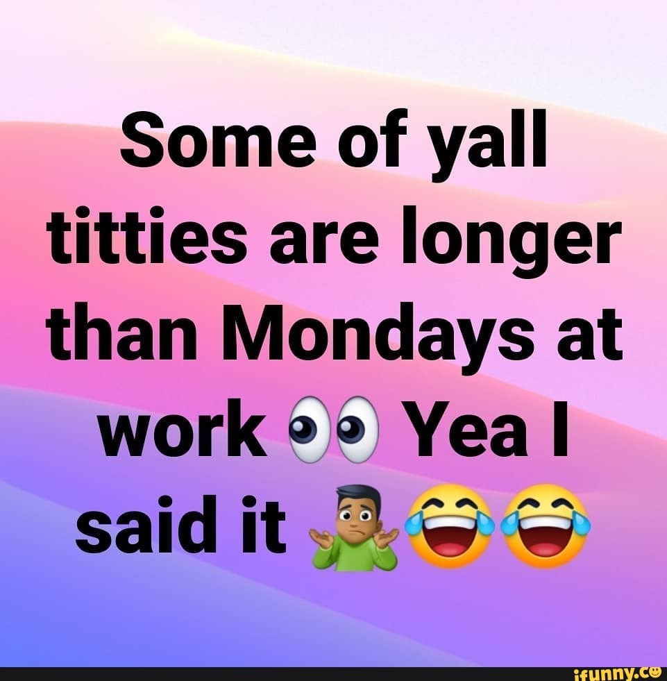 Some of yall titties are longer than Mondays at
work Yea said it.