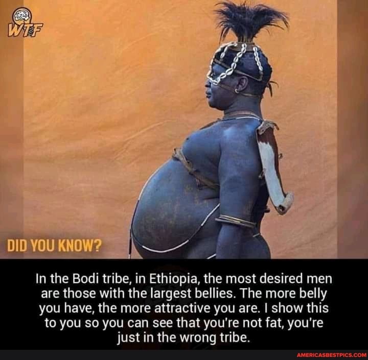 'DID YOU KNOW?
In the Bodi tribe, in Ethiopia, the most desired men are those with the largest bellies. The more belly
you have, the more attractive you are. I show this to you so you can see that you're not fat, you're just in the wrong tribe.
