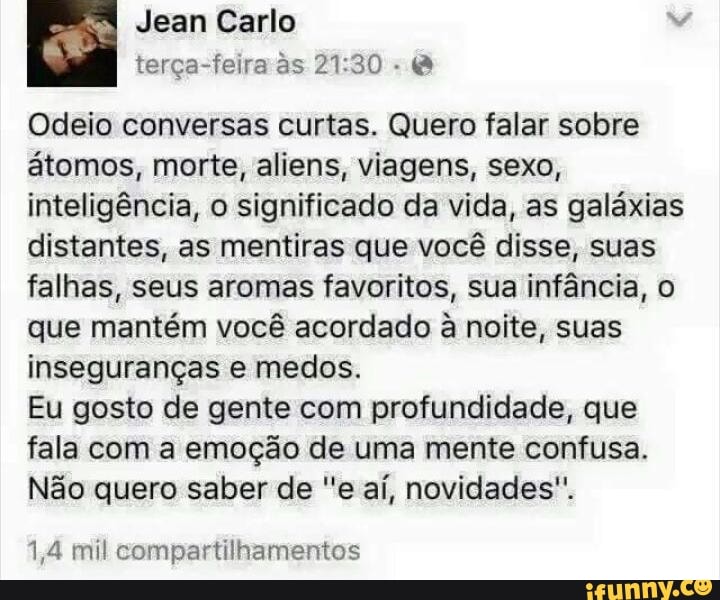 Odeio conversas curtas. Quero falar sobre
atomos, morte, aliens, viagens, sexo,
inteligência, o significado da vida, as galáxias
distantes, as mentiras que você disse, suas
falhas, seus aromas favoritos, sua infância, o
que mantém você acordado à noite, suas
inseguranças e medos.
Eu gosto de gente com profundidade, que
fala com a emoção de uma mente confusa.
Não quero saber de "e aí, novidades".
1,4 mil compartilhamentos