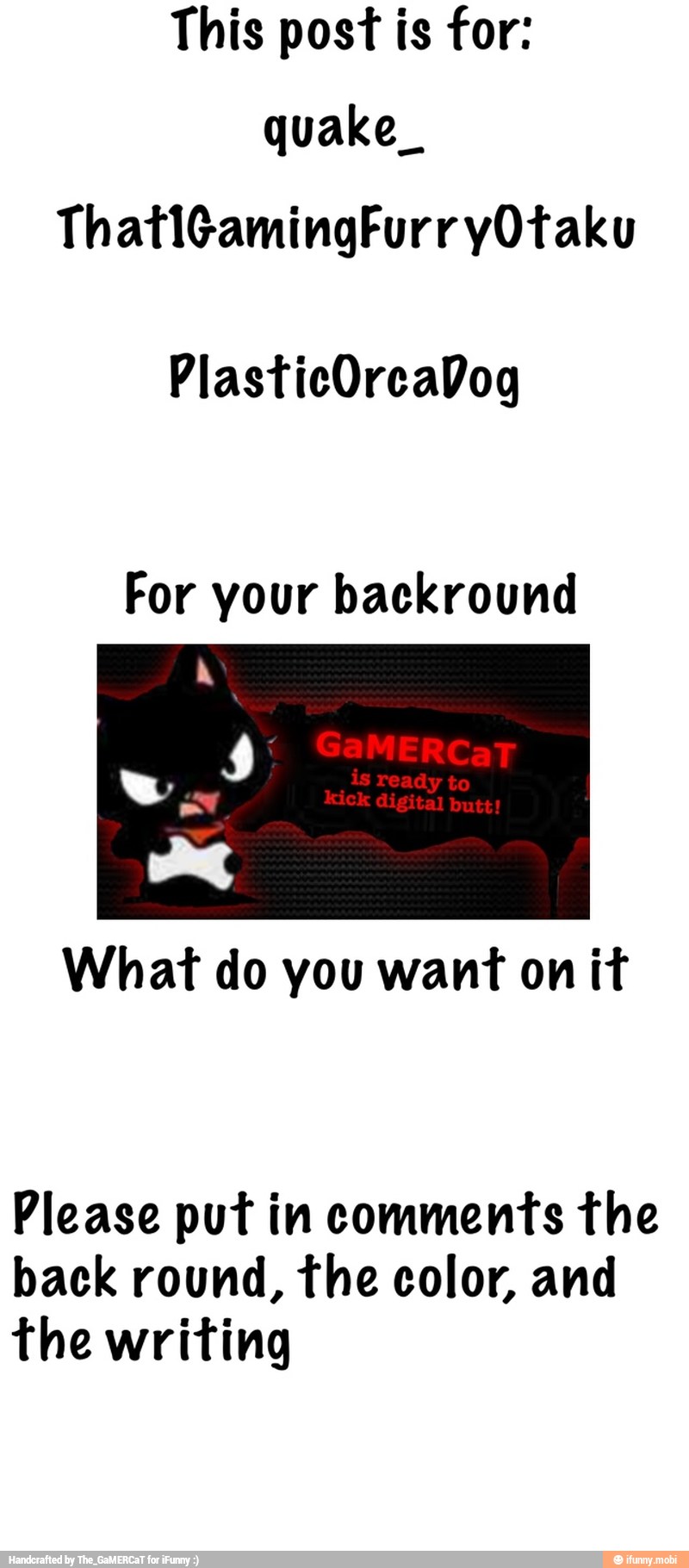 quake_
For your backround
What do you want on it
Please put in comments the
back round, the color, and
the writing