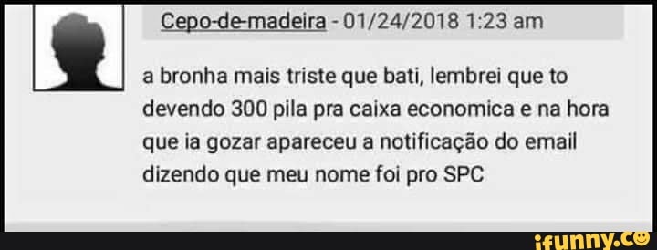 Cepo-de-madeira - am
a bronha mais triste que bati, lembrei que to devendo 300 pila pra caixa economica e na hora
que ia gozar apareceu a notificação do email dizendo que meu nome foi pro SPC