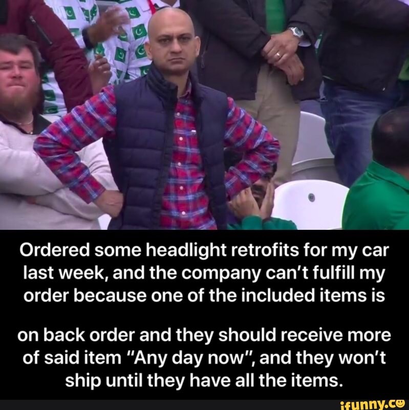Ordered some headlight retrofits for my car
last week, and the company can't fulfill my
order because one of the included items is
on back order and they should receive more
of said item "Any day now", and they won't
ship until they have all the items. - on back order and they should receive more of said item “Any day now”, and they won’t ship until they have all the items.