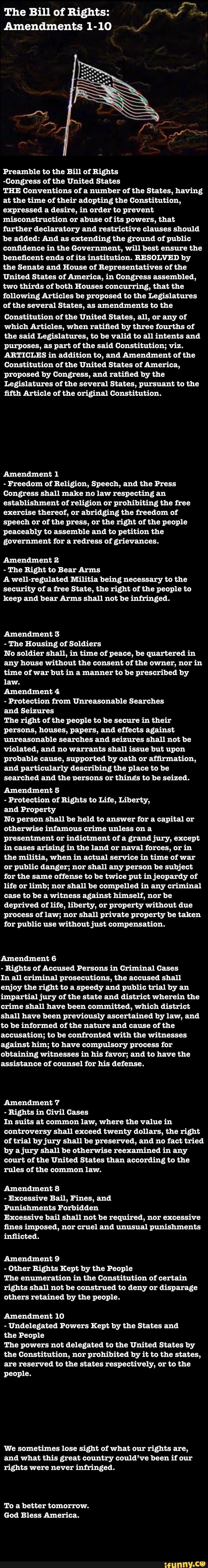 The Bill of Rights: Pf orm
Amendments 1-10 a
Preamble to the Bill of Rights
-Congress of the United States
THE Conventions of a number of the States, having
at the time of their adopting the Constitution,
expressed a desire, in order to prevent
misconstruction or abuse of its powers, that
further declaratory and restrictive clauses should
be added: And as extending the ground of public
confidence in the Government, will best ensure the
beneficent ends of its institution. RESOLVED by
the Senate and House of Representatives of the
United States of America, in Congress assembled,
two thirds of both Houses concurring, that the
following Articles be proposed to the Legislatures
of the several States, as amendments to the
Constitution of the United States, all, or any of
which Articles, when ratified by three fourths of
the said Legislatures, to be valid to all intents and
purposes, as part of the said Constitution; viz.
ARTICLES in addition to, and Amendment of the
Constitution of the United States of America,
proposed by Congress, and ratified by the
Legislatures of the several States, pursuant to the
fifth Article of the original Constitution.
