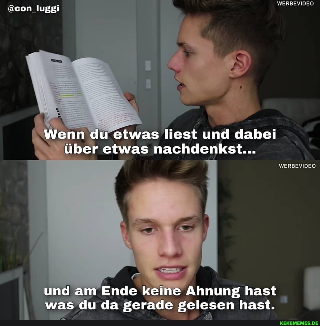 @con_luggi
WERBEVIDEO
Wenn du etwas liest und dabei über etwas nachdenkst...
WERBEVIDEO
und am Ende keine Ahnung hast was du da gerade gelesen hast.