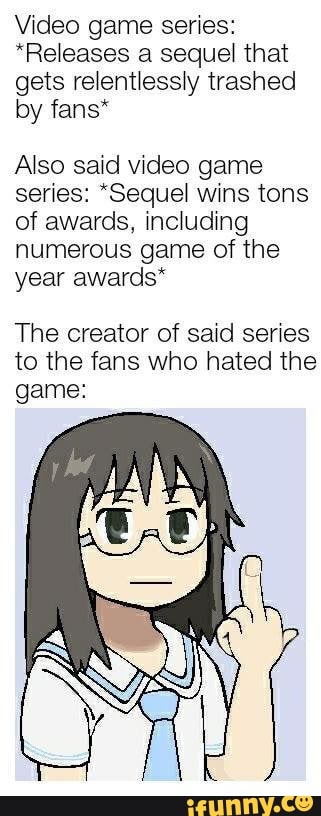 Video game series:
*Releases a sequel that gets relentlessly trashed by fans*
Also said video game series: "Sequel wins tons of awards, including numerous game of the year awards*
The creator of said series to the fans who hated the game: