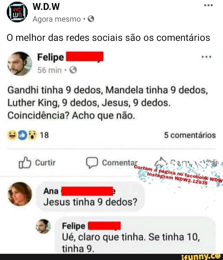 W.D.W
Agora mesmo Q
O melhor das redes sociais são os comentários
Felipe
min
ad
Gandhi tinha 9 dedos, Mandela tinha 9 dedos,
Luther King, 9 dedos, Jesus, 9 dedos.
Coincidência? Acho que não.
5 comentários
no
Curtir
Coment
Ana HS:
Jesus tinha 9 dedos?
Felipe
Ué, claro que tinha. Se tinha 10, tinha 9.
