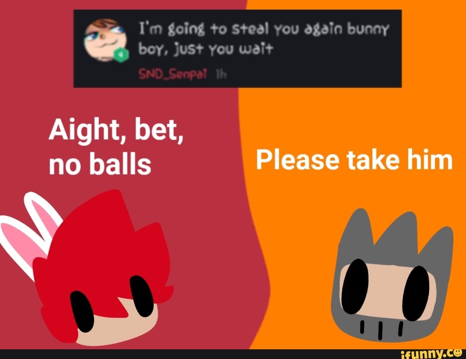 I'm going to Steal you again bunny Pe
boy, juSt you weit
Aight, bet,
no balls