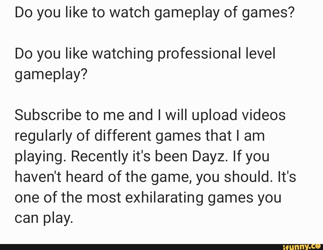 Do you like to watch gameplay of games?
Do you like watching professional level gameplay?
Subscribe to me and I will upload videos regularly of different games that I am playing. Recently it's been Dayz. If you haven't heard of the game, you should. It's one of the most exhilarating games you can play.