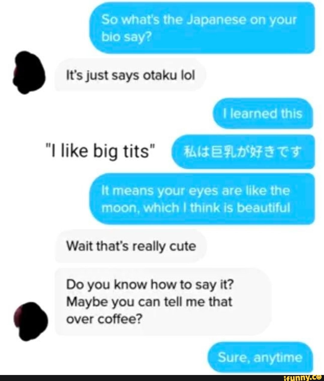 So what's the Japanese on your
I learned this
lt means your eyes are like the
moon, which I think is beautiful
Wait that's really cute
Do you know how to say it? Maybe you can tell me that
over coffee?