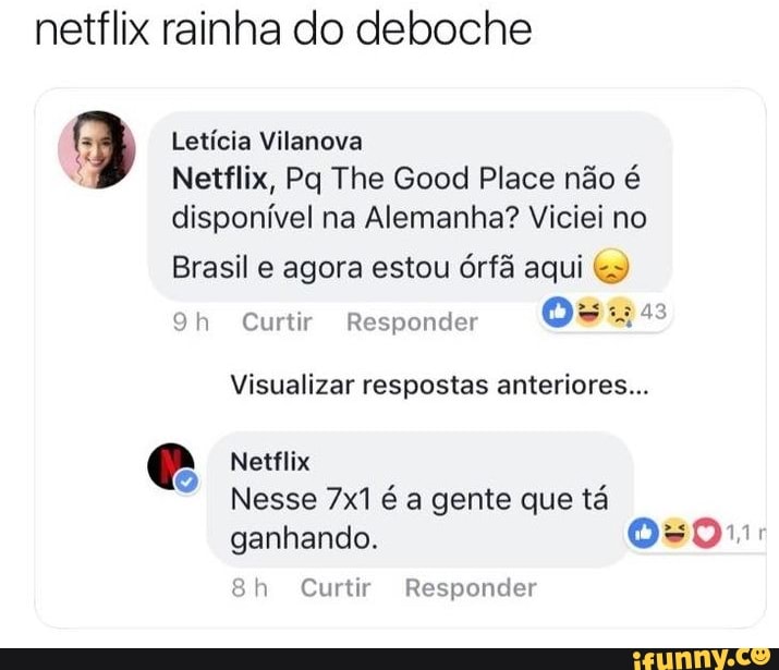 netflix rainha do deboche
9 Leticia Vilanova
É
Netflix, Pq The Good Place não é
disponível na Alemanha? Viciei no
Brasil e agora estou órfã aqui 9h Curtir Responder
Oss
Visualizar respostas anteriores...
Nesse 7x1 é a gente que tá
ganhando. 0s01:
8h Curtir Responder