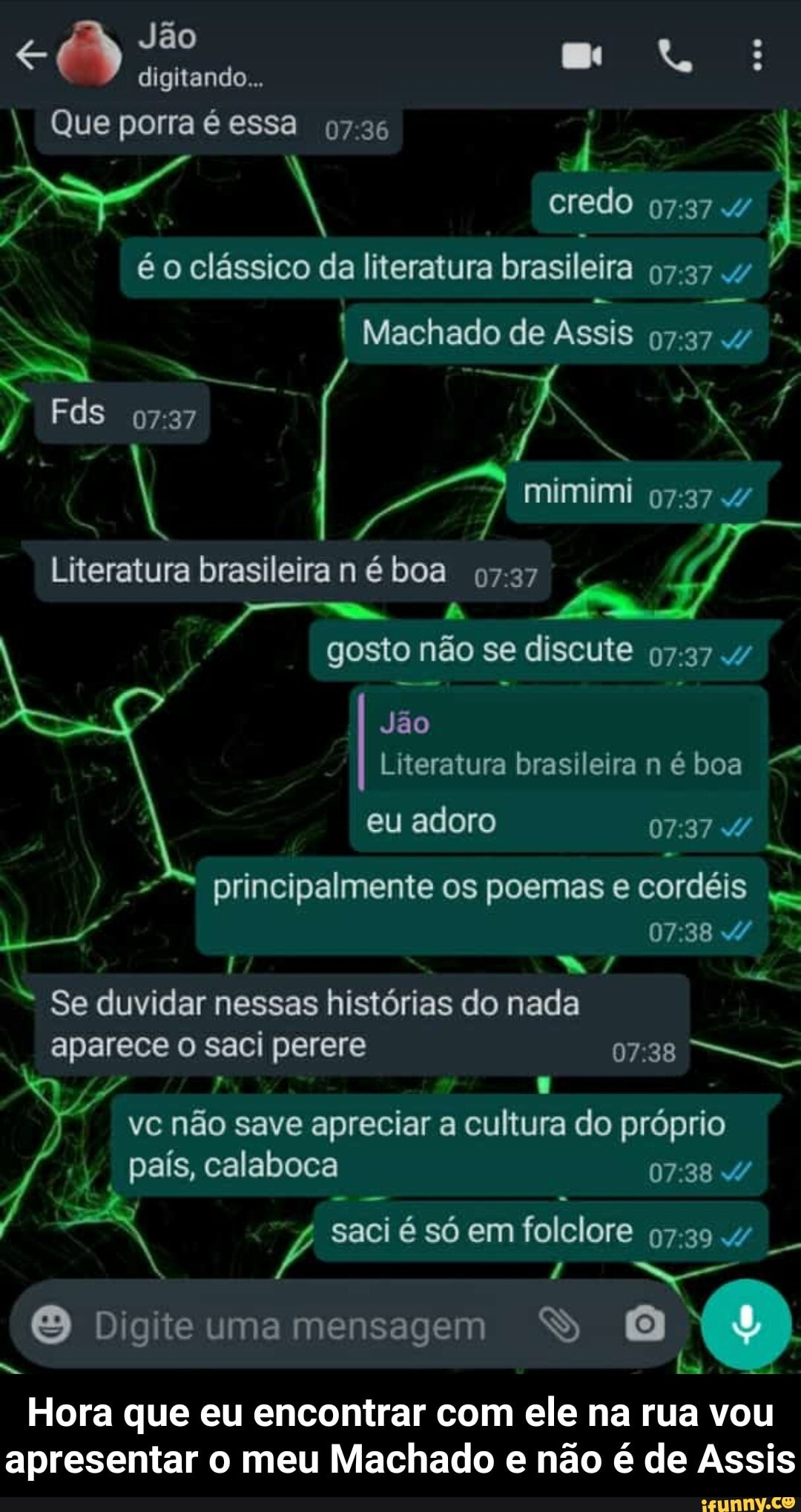 Jão digitando...
Que porra é essa 07.36
credo
é o clássico da literatura brasileira .4
Machado de Assis
Fds
mimimi
Literatura brasileira boa 0727 .
gosto não se discute
Jão
Literatura brasileira né boa
eu adoro d/
- a,
principalmente os poemas e cordéis
I w/
= Se duvidar nessas histórias do nada
aparece o saci perere 07.38
vc não save apreciar a cultura do próprio país, calaboca
saci é só em folclore
Digite umamensagem S
Hora que eu encontrar com ele na rua vou apresentar o meu Machado e não é de Assis - Hora que eu encontrar com ele na rua vou apresentar o meu Machado e não é de Assis