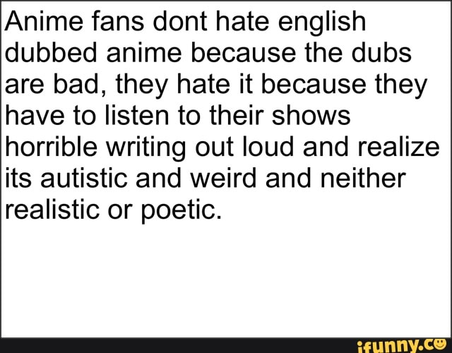 Anime fans dont hate english
dubbed anime because the dubs
are bad, they hate it because they
have to listen to their shows
horrible writing out loud and realize
its autistic and weird and neither
realistic or poetic.