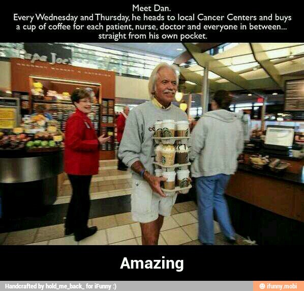 Meet Dan.
Every Wednesday and Thursday, he heads to local Cancer Centers and buys
a cup of coffee for each patient, nurse, doctor and everyone in between...
straight from his own pocket.
Amazing - Amazing