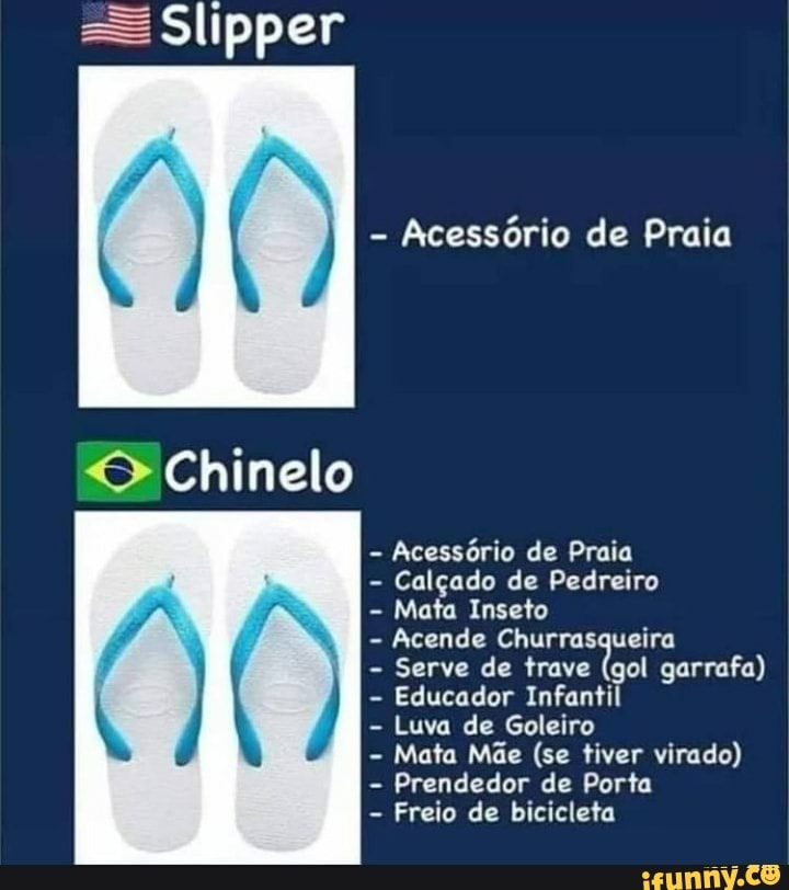 =S Slipper
- Acessório de Praia
Chinelo
- Acessório de Praia
- Calçado de Pedreiro
- Mata Inseto
- Acende Churrasqueira
- Serve de trave (gol garrafa)
- Educador Infantil
- Luva de Goleiro
- Mata Mãe (se tiver virado)
- Prendedor de Porta
- Freio de bicicleta