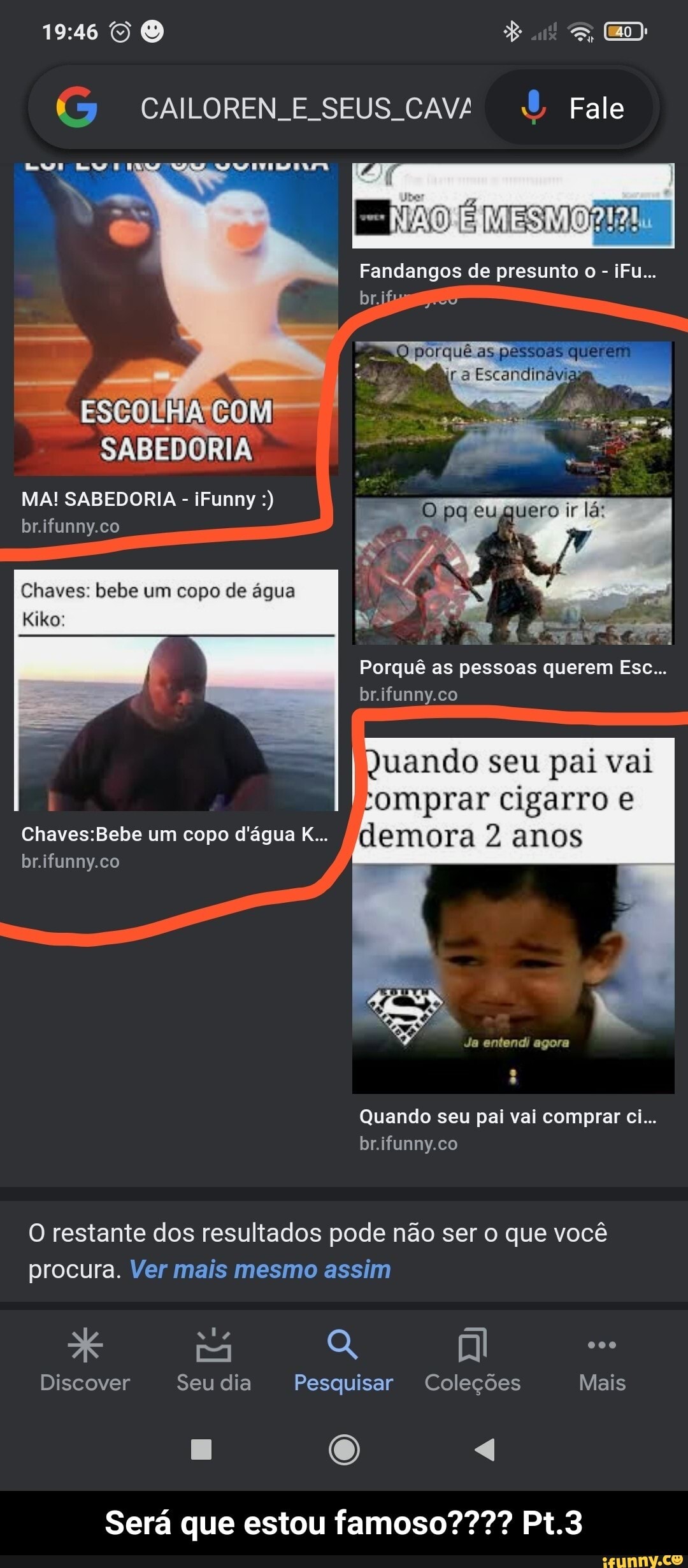 ÉS) CAILOREN E SEUS CAV/ Fale
VER
NÃO
I Fandangos de presunto o - iFu...
porquê as pessoes que
lá:
ESCOLA COM
SABEDORIA
MA! SABEDORIA - iFunny br.ifunny.co
Chaves: bebe um copo de água
Kiko:
Porquê as pessoas querem Ese...
br.ifunny.co
quando seu pai vai romprar cigarro anos lemora 2 anos
um copo d'água K...
br.ifunny.co
Quando seu pai vai comprar ci...
br.ifunny.co
O restante dos resultados pode não ser o que você procura. Ver mais mesmo assim
Discover Seu dia Pesquisar Coleções Mais
Será que estou famoso???? Pt.3 - Será que estou famoso???? Pt.3