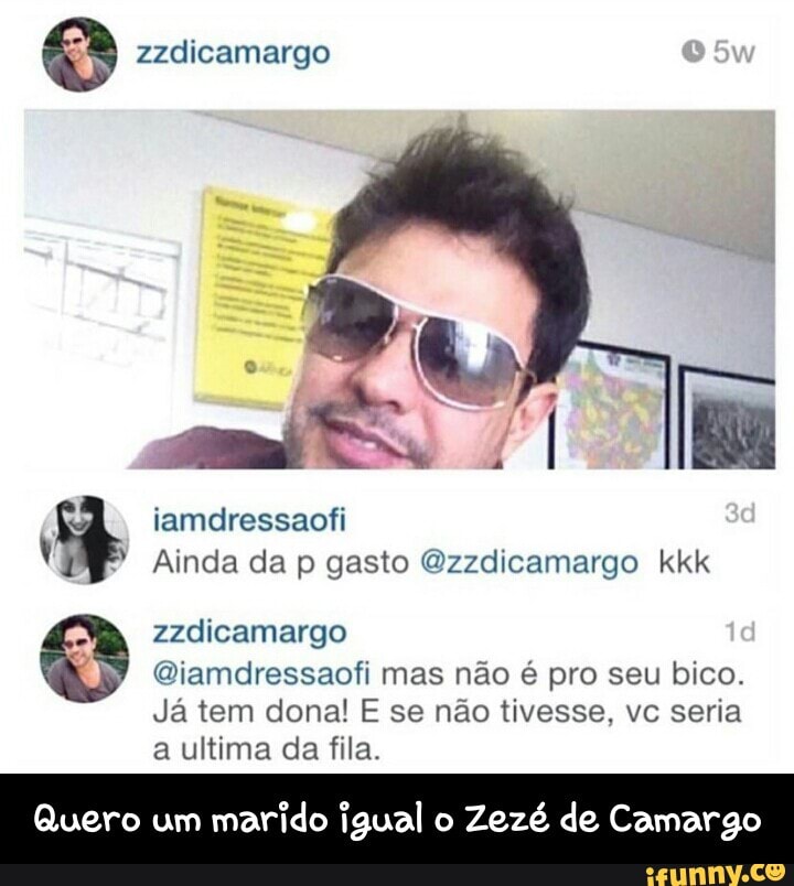 O zzdicamargo
Qiamdressaofi mas não é pro seu bico.
Já tem dona! E se não tivesse, vc seria
a ultima da fila.
Quero um
marido igual o
Zezé de Camargo - Quero um marido igual o Zezé de Camargo