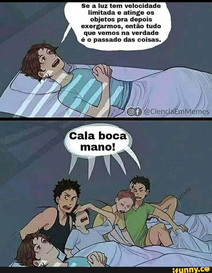 Se a luz tem velocidade limitada e atinge os objetos pra depois exergarmos, então tudo que vemos na verdade é o passado das coisas.
ienciaémMemes
Cala boca
mano!
