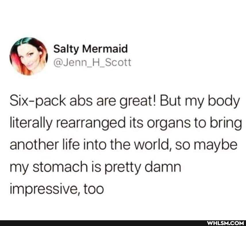 Salty
@Jenn_H_Scott
Six-pack abs are great! But my body literally rearranged its organs to bring another life into the world, so maybe my stomach is pretty damn impressive, too