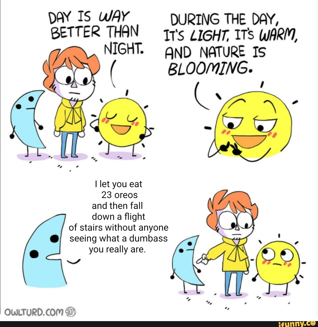 DAY Is WAY DURING THE DAY,
BETTER THAN LIGHT, ITS WARM,
NIGHT. ND NATURE IS
( BLOOMING.
let you eat
23 oreos and then fall down a flight of stairs without anyone seeing what a dumbass e you really are.
