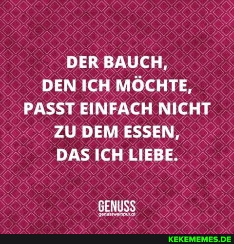 DER BAUCH,
DEN ICH MÖCHTE,
PASST EINFACH NICHT ZU DEM ESSEN,
DAS ICH LIEBE.
GENUSS