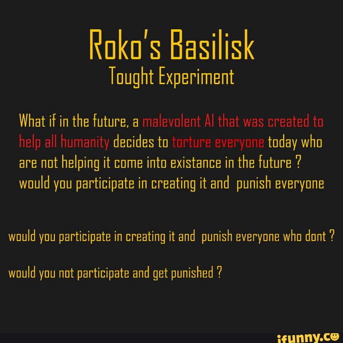 Roko's Basilisk
What if in the future, a decides to today who are not helping it come into existance in the future ? would you participate in creating it and punish everyone
would you participate in creating it and punish everyone who dont ?
would you not participate and get punished ?