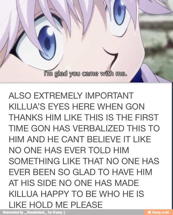 ALSO EXTREMELY IMPORTANT
KILLUA'S EYES HERE WHEN GON
THANKS HIM LIKE THIS IS THE FIRST
TIME GON HAS VERBALIZED THIS TO
HIM AND HE CANT BELIEVE IT LIKE
NO ONE HAS EVER TOLD HIM
SOMETHING LIKE THAT NO ONE HAS
EVER BEEN SO GLAD TO HAVE HIM
AT HIS SIDE NO ONE HAS MADE
KILLUA HAPPY TO BE WHO HE IS
LIKE HOLD ME PLEASE