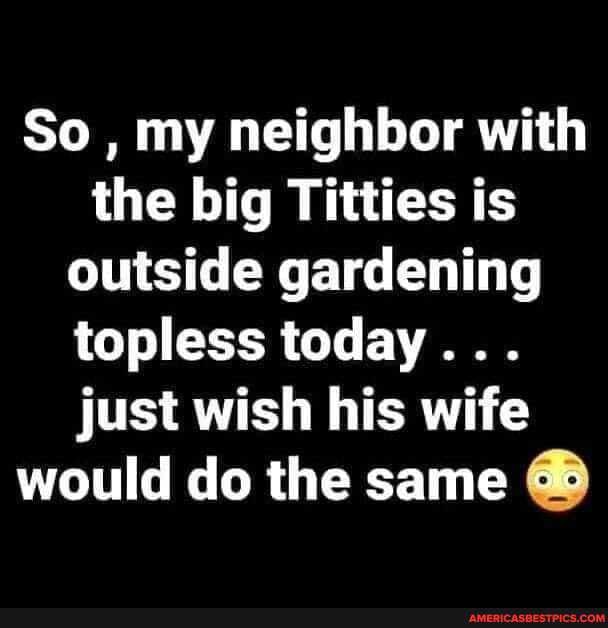 So , my neighbor with the big Titties is outside gardening topless today...
just wish his wife would do the same
