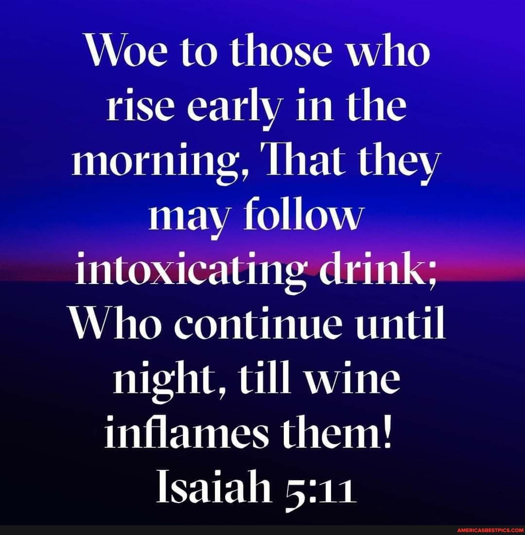 Woe to those who rise early in the morning, That they may follow intoxicating drink;
Who continue until night, till wine inflames them!
Isaiah
