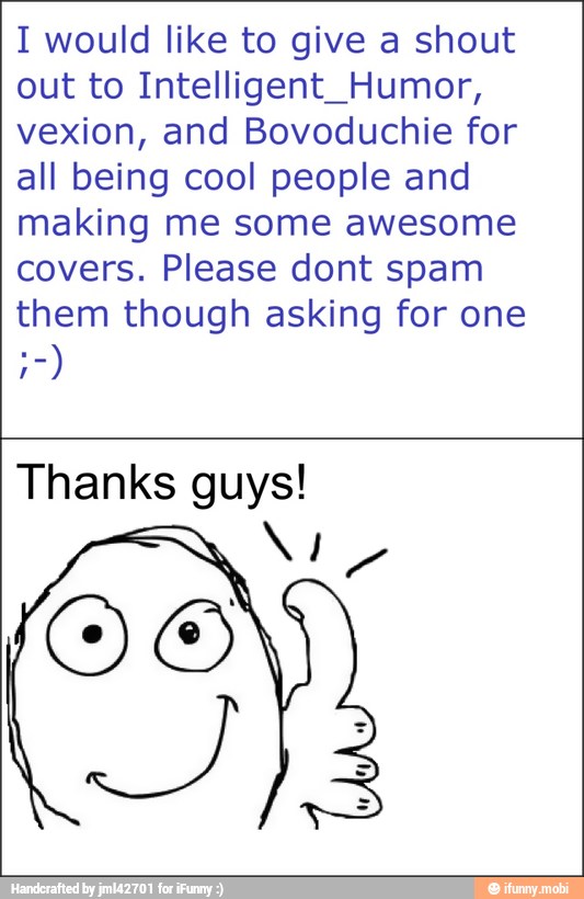I would like to give a shout
out to Intelligent_Humor,
vexion, and Bovoduchie for
all being cool people and
making me some awesome
covers. Please dont spam
them though asking for one
a)
Thanks guys!