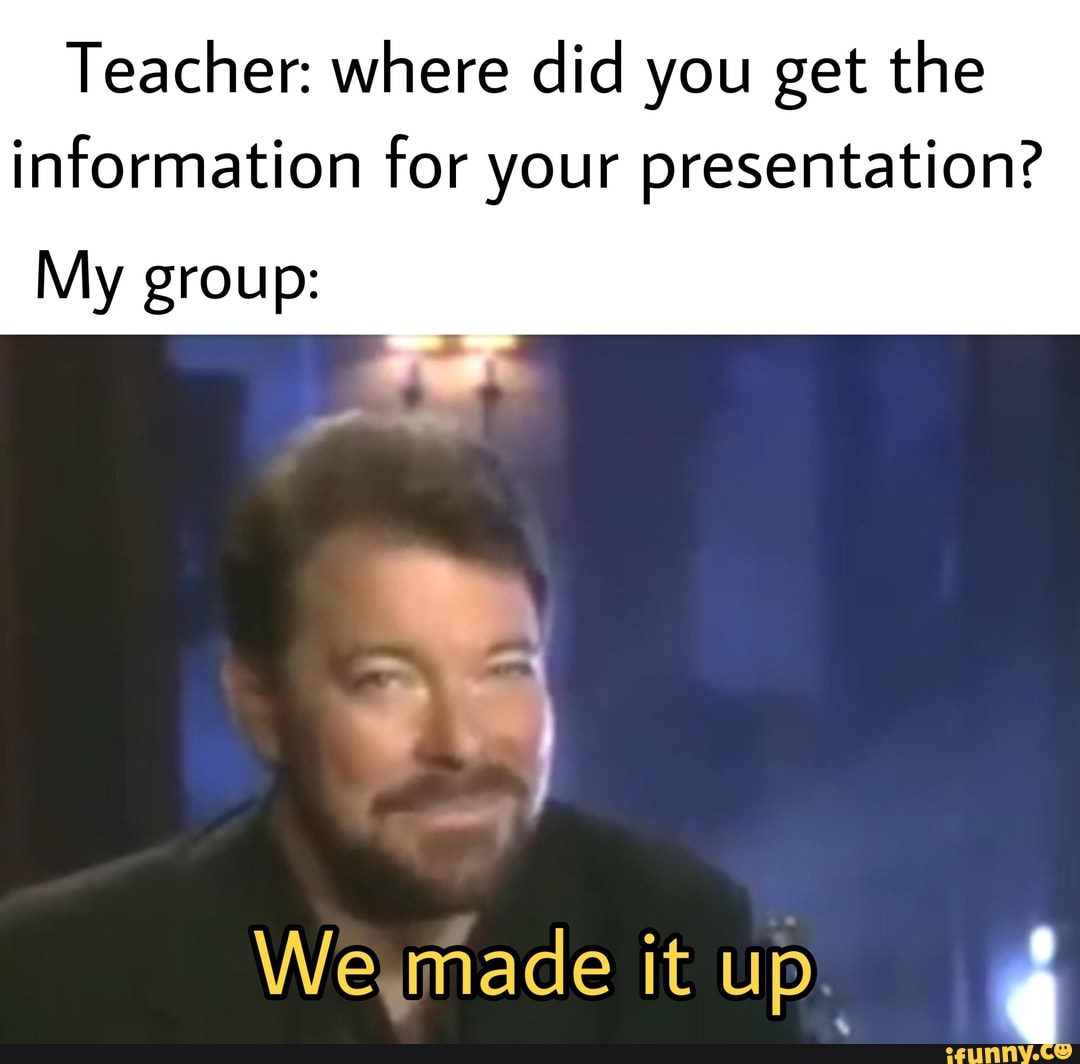 Teacher: where did you get the information for your presentation?
My group:
We made it up