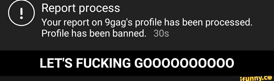 Report process
Your report on 9gag's profile has been processed.
Profile has been banned.
LET'S FUCKING GOOOO000000 - LET'S FUCKING GOOOOOOOOOO