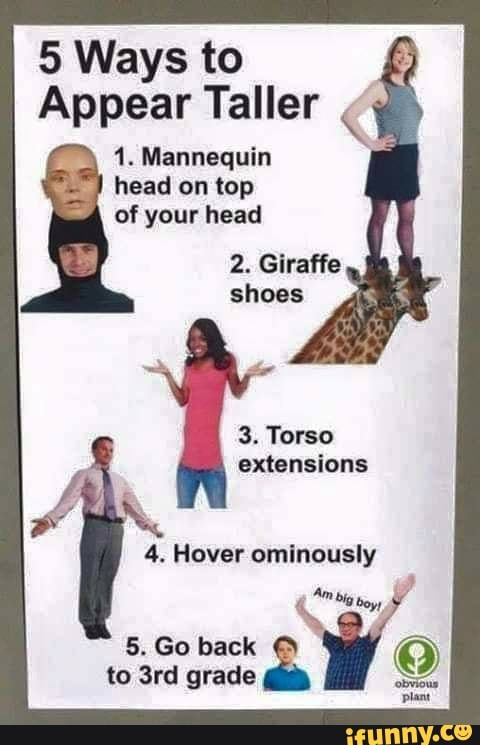 5 Ways to
Appear Taller
1. Mannequin head on top of your head
2. Giraffe shoes
3. Torso extensions
4. Hover ominously
5. Go back
to grade