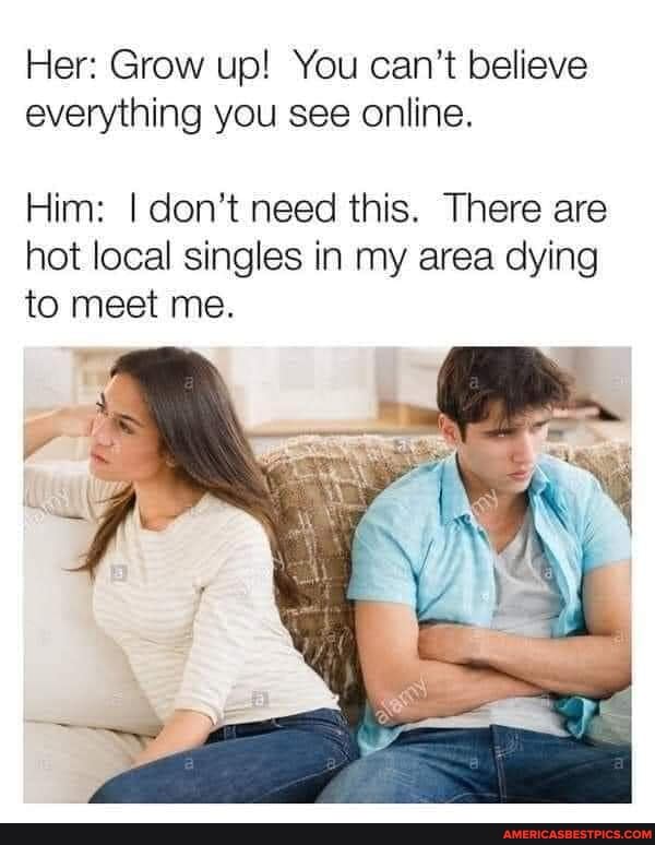 Her: Grow up! You can't believe everything you see online.
Him: I don't need this. There are hot local singles in my area dying to meet me.