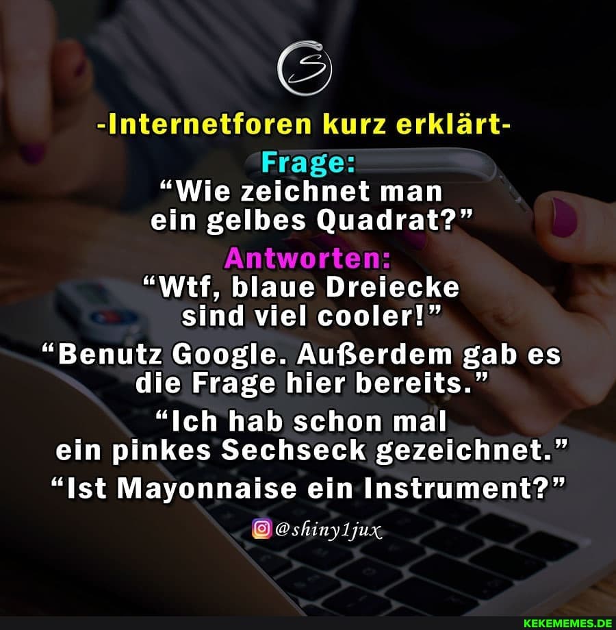 -Internetforen kurz erklärt-
Frage:
"Wie zeichnet man ein gelbes Quadrat?"
Antworten:
"Wtf, blaue Dreiecke sind viel cooler!"
"Benutz Google. Außerdem gab es die Frage hier bereits."
"Ich hab schon mal ein pinkes Sechseck gezeichnet."
"Ist Mayonnaise ein Instrument?"
jux,