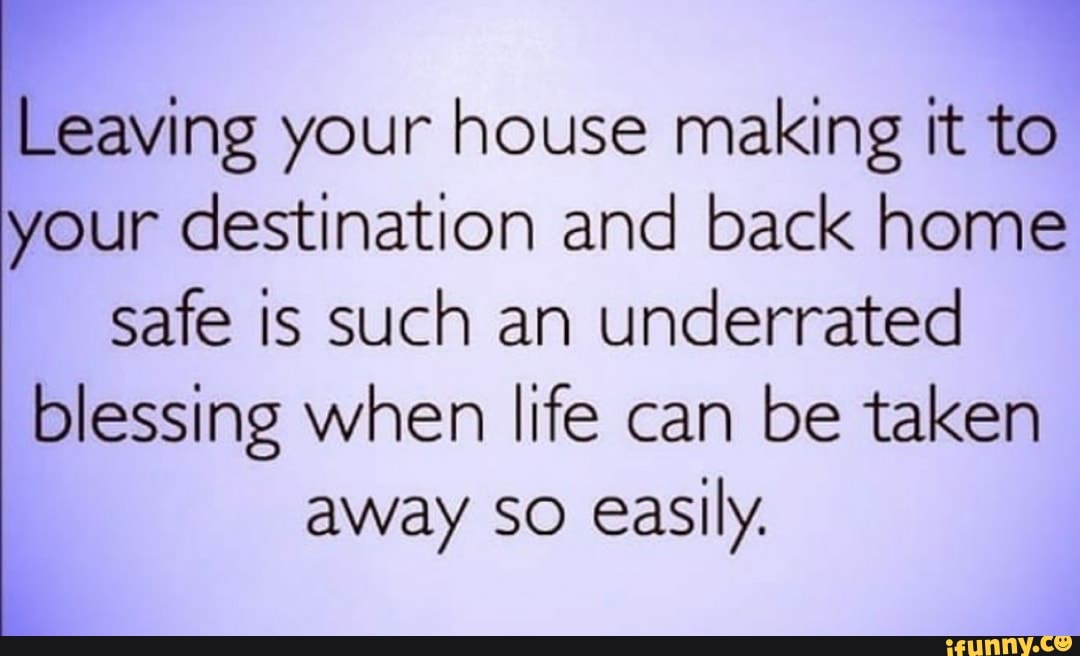 Leaving your house making it to your destination and back home safe is