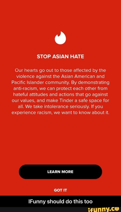 STOP ASIAN HATE
Our hearts go out to those affected by the violence against the Asian American and
Pacific Islander community. By demonstrating anti racism, we can protect each other from hateful attitudes and actions that go against our values, and make Tinder a safe space for all. We take intolerance seriously. If you experience racism, we want to know about it.
LEARN MORE
GOT IT
IFunny should do this too - IFunny should do this too